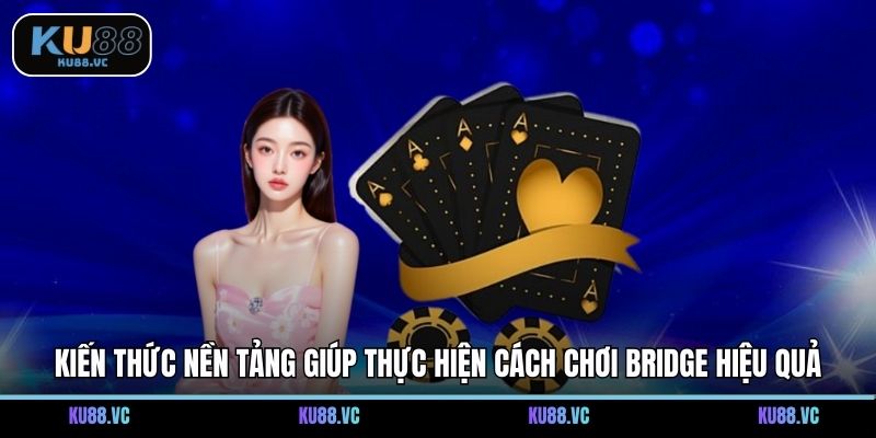 Kiến thức nền tảng giúp thực hiện cách chơi Bridge hiệu quả